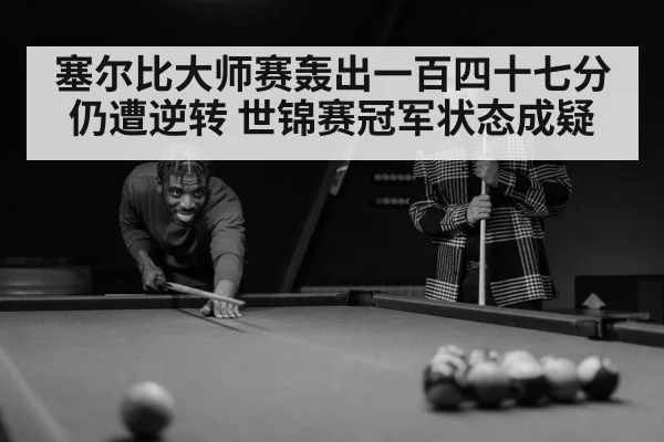 塞尔比大师赛轰出一百四十七分仍遭逆转 世锦赛冠军状态成疑